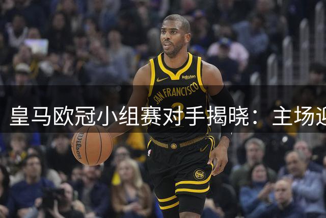 皇马欧冠小组赛对手揭晓：主场迎战国米等劲旅 强敌环伺